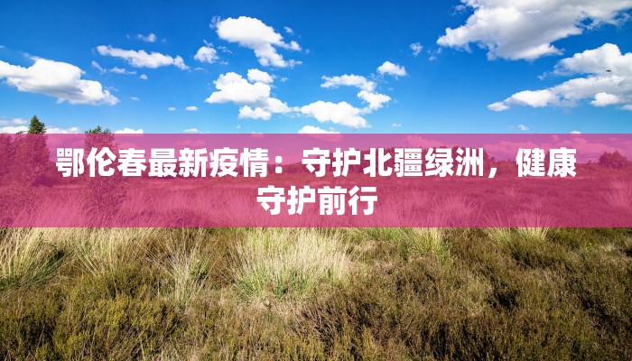 鄂伦春最新疫情：守护北疆绿洲，健康守护前行