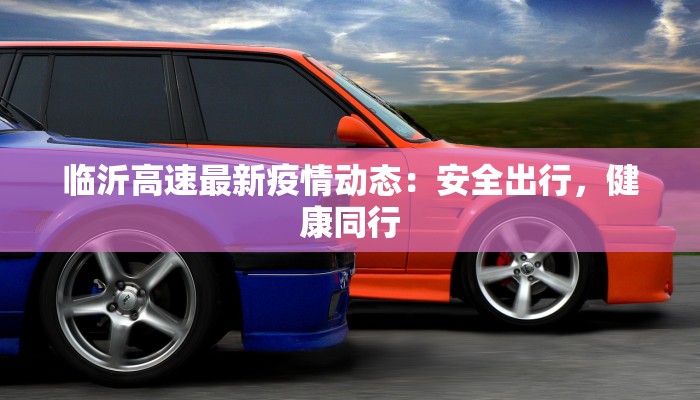 临沂高速最新疫情动态:安全出行,健康同行 临沂高速最新疫情动态:安全出行,健康同行