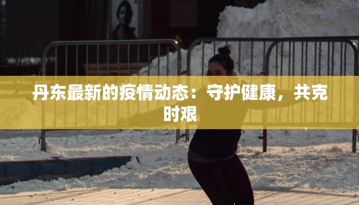 丹东最新的疫情动态:守护健康,共克时艰 丹东最新的疫情动态:守护健康,共克时艰