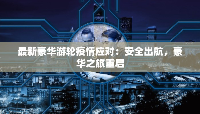 最新豪华游轮疫情应对:安全出航,豪华之旅重启 最新豪华游轮疫情应对:安全出航,豪华之旅重启