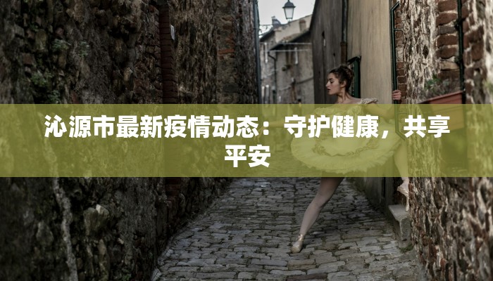 沁源市最新疫情动态:守护健康,共享平安 沁源市最新疫情动态:守护健康,共享平安