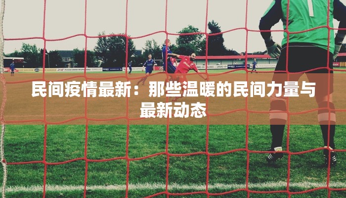 民间疫情最新:那些温暖的民间力量与最新动态 民间疫情最新:那些温暖的民间力量与最新动态