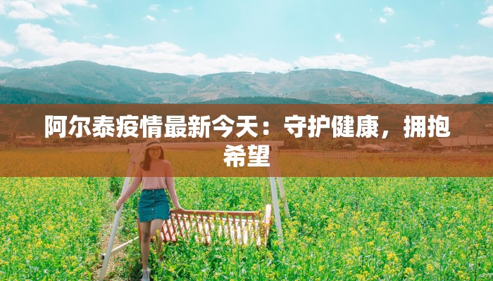 阿尔泰疫情最新今天:守护健康,拥抱希望 阿尔泰疫情最新今天:守护健康,拥抱希望