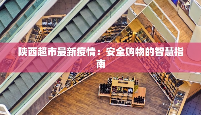 陕西超市最新疫情:安全购物的智慧指南 陕西超市最新疫情:安全购物的智慧指南