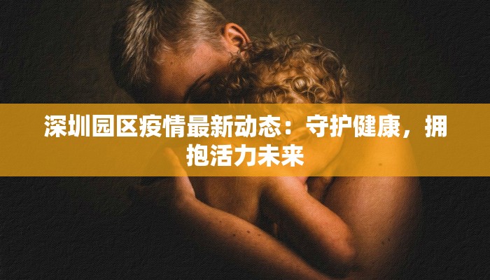 深圳园区疫情最新动态:守护健康,拥抱活力未来 深圳园区疫情最新动态:守护健康,拥抱活力未来