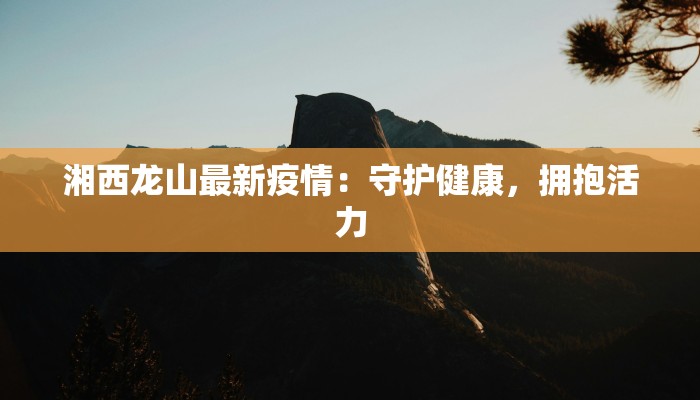 湘西龙山最新疫情:守护健康,拥抱活力 湘西龙山最新疫情:守护健康,拥抱活力