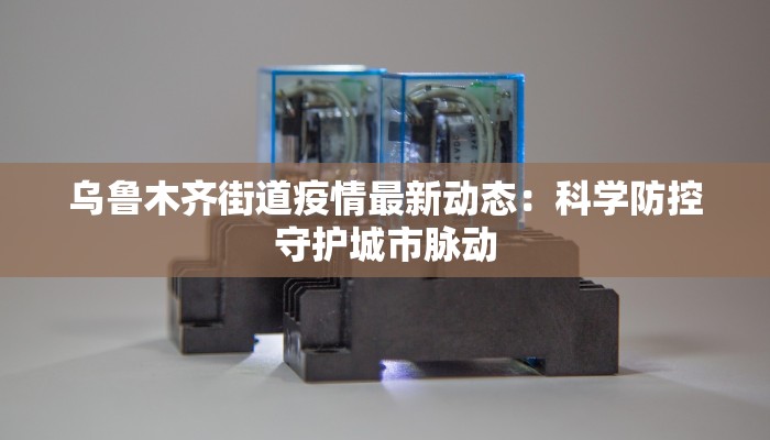 乌鲁木齐街道疫情最新动态：科学防控守护城市脉动