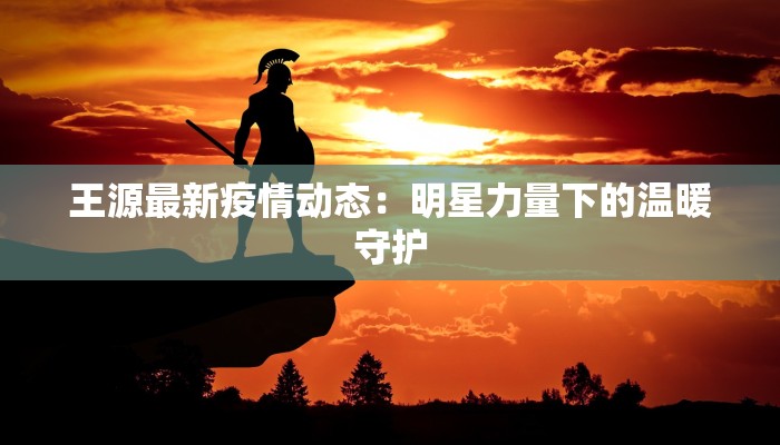 王源最新疫情动态:明星力量下的温暖守护 王源最新疫情动态:明星力量下的温暖守护