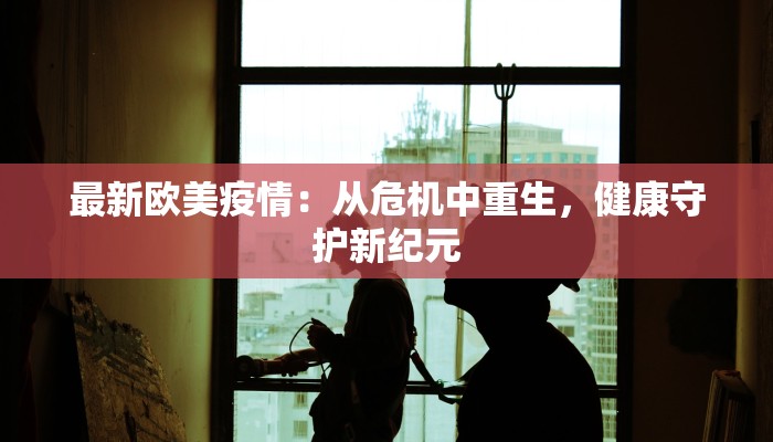 最新欧美疫情:从危机中重生,健康守护新纪元 最新欧美疫情:从危机中重生,健康守护新纪元