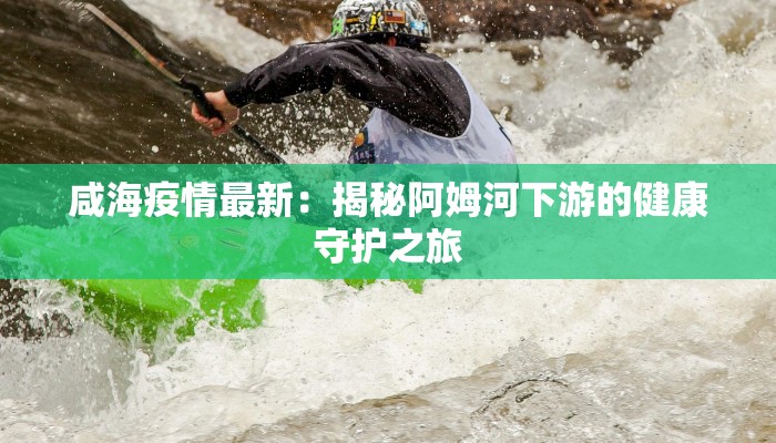 咸海疫情最新：揭秘阿姆河下游的健康守护之旅