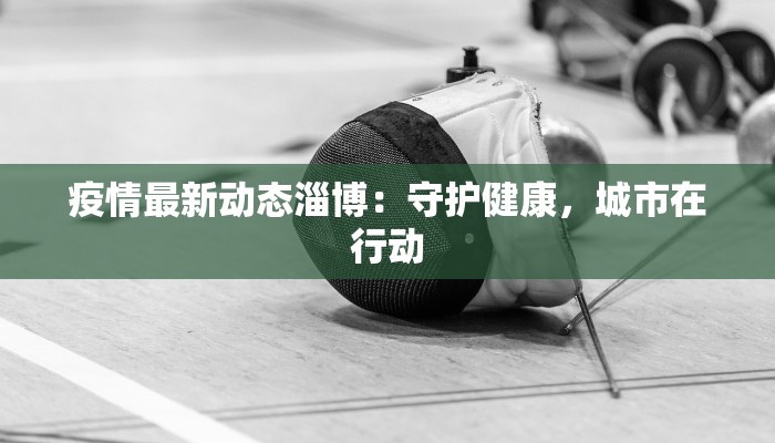 疫情最新动态淄博:守护健康,城市在行动 疫情最新动态淄博:守护健康,城市在行动