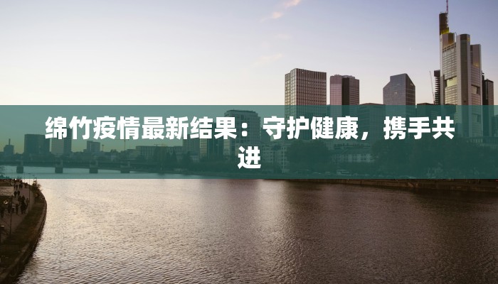 绵竹疫情最新结果：守护健康，携手共进