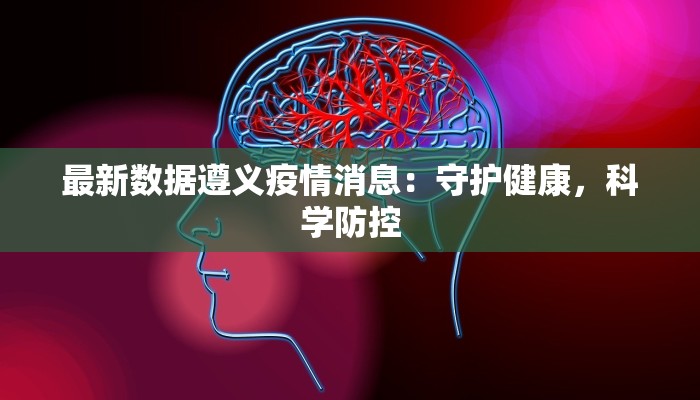 最新数据遵义疫情消息:守护健康,科学防控 最新数据遵义疫情消息:守护健康,科学防控