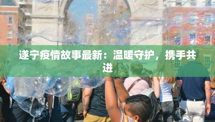 遂宁疫情故事最新:温暖守护,携手共进 遂宁疫情故事最新:温暖守护,携手共进